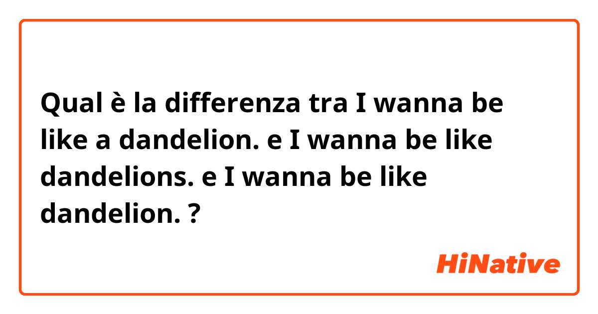 Qual è la differenza tra  I wanna be like a dandelion. e I wanna be like dandelions. e I wanna be like dandelion. ?
