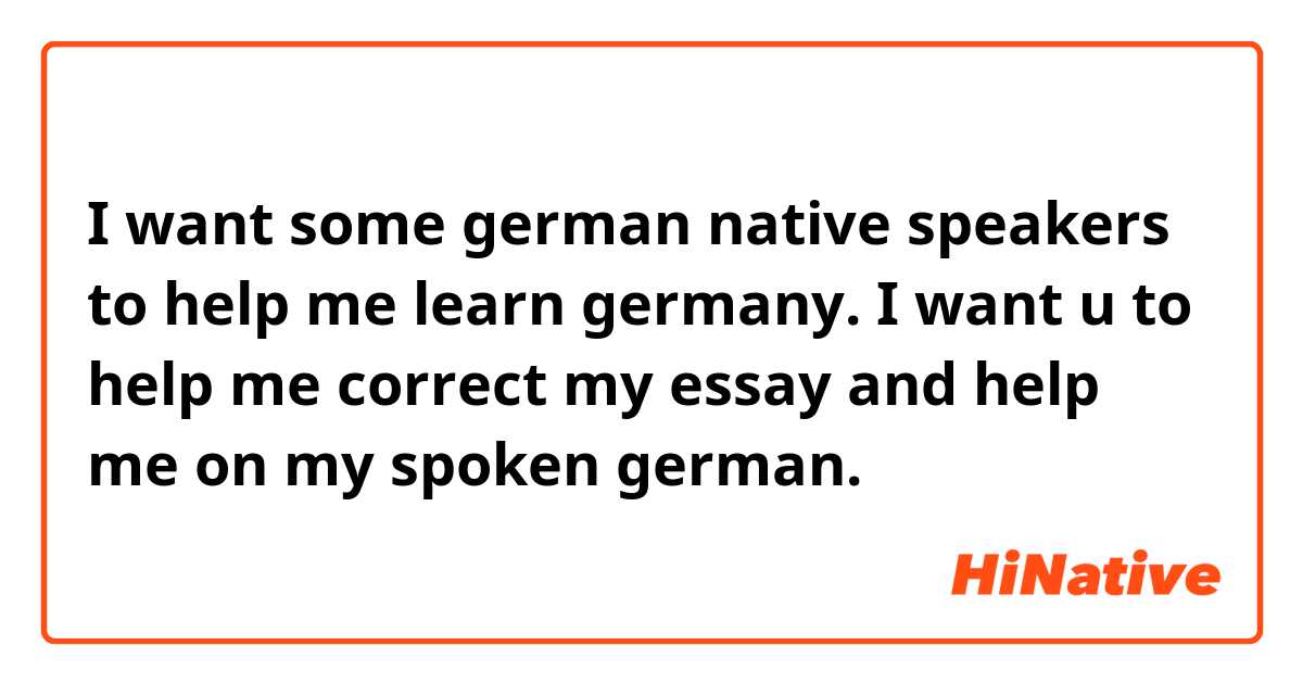 I want some german native speakers to help me learn germany. I want u to help me correct my essay and help me on my spoken german.