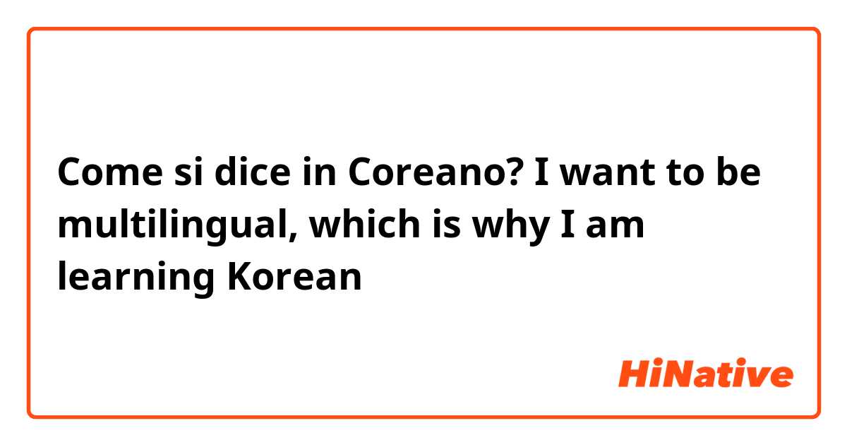 Come si dice in Coreano? I want to be multilingual, which is why I am learning Korean