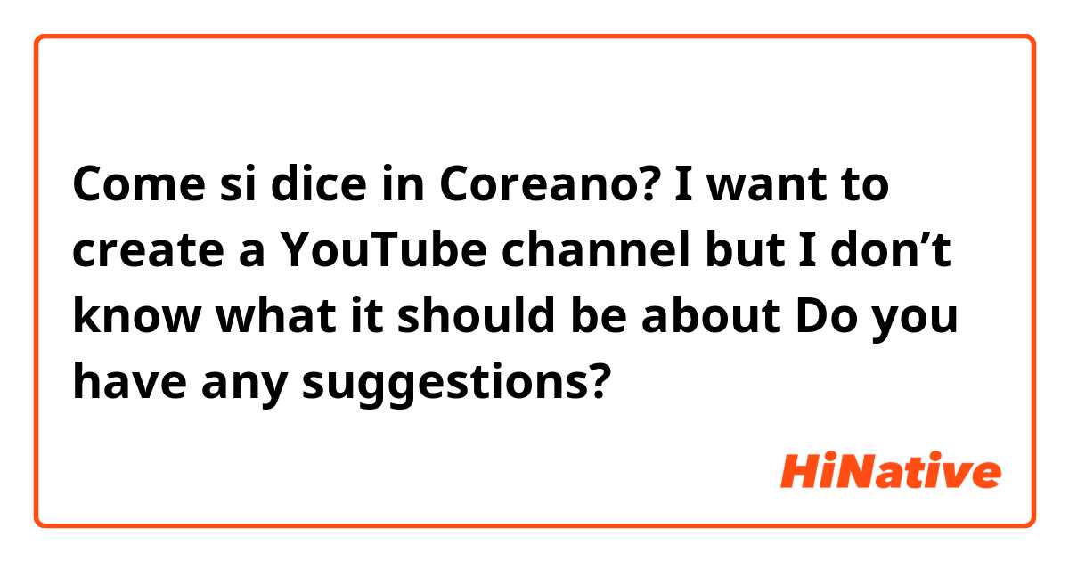 Come si dice in Coreano? I want to create a YouTube channel but I don’t know what it should be about 
Do you have any suggestions?