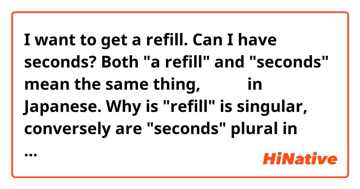 I want to get a refill.
Can I have seconds?
Both "a refill" and "seconds" mean the same thing, おかわり in Japanese.
Why is "refill" is singular, conversely are "seconds" plural in this context? Can I have your thoughts?🤔
