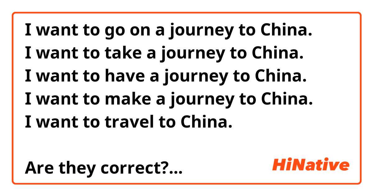 I want to go on a journey to China. 
I want to take a journey to China. 
I want to have a journey to China. 
I want to make a journey to China. 
I want to travel to China. 

Are they correct? If not, please correct me. Thank you.