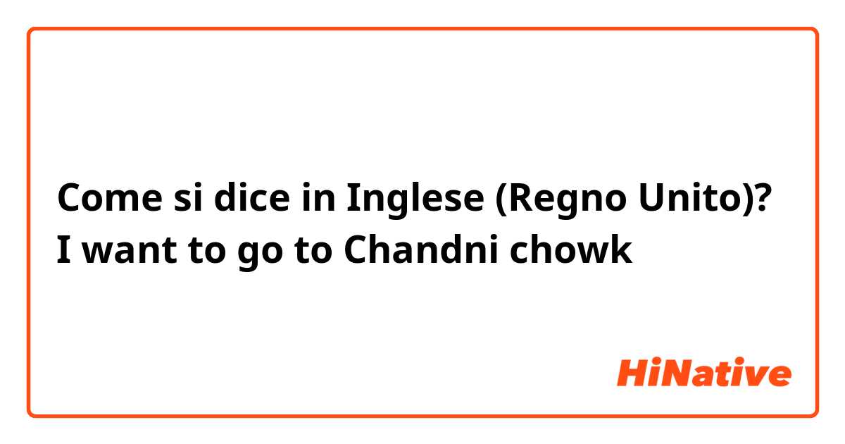 Come si dice in Inglese (Regno Unito)? I want to go to Chandni chowk 