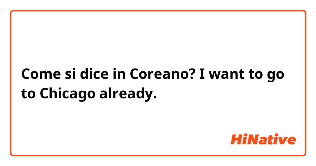 Come si dice in Coreano? I want to go to Chicago already.