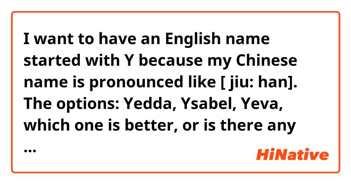I want to have an English name started with Y because my Chinese name is pronounced like [ jiu: han]. The options: Yedda, Ysabel, Yeva, which one is better, or is there any much better choices? Thank you.
