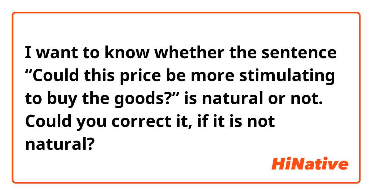 I want to know whether the sentence “Could this price be more stimulating to buy the goods?” is natural or not.
Could you correct it, if it is not natural?
