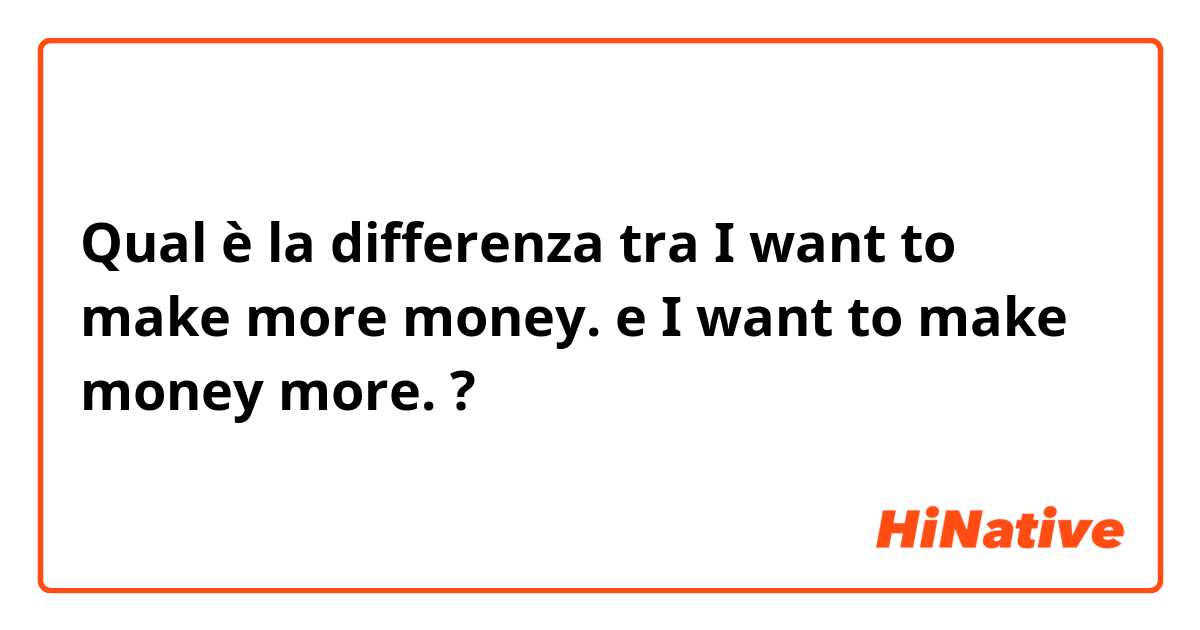 Qual è la differenza tra   I want to make more money. e I want to make money more. ?