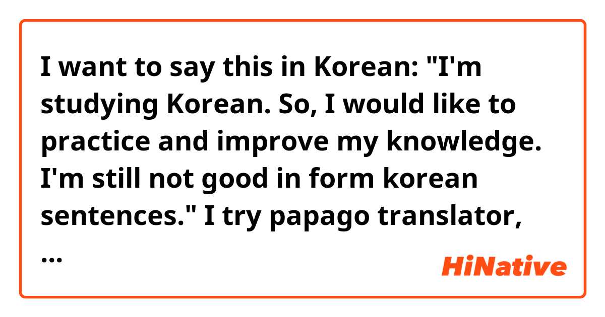 I want to say this in Korean: 
"I'm studying Korean. So, I would like to practice and improve my knowledge. I'm still not good in form korean sentences."

I try papago translator, could you check if makes sense?
한국어 공부 중입니다. 그래서 저는 지식을 연마하고 발전시키고 싶습니다. 나는 아직 한국어 문장이 서툴러요.
