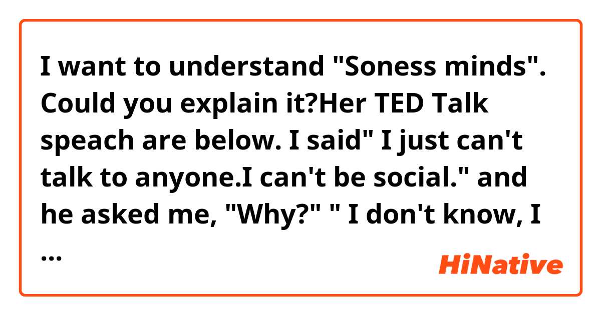 I want to understand "Soness minds".
Could you explain it?Her TED Talk speach are below.

I said" I just can't talk to anyone.I can't be social."
and he asked me, "Why?" " I don't know, I guess I feel shame." "For what?" "Shame for losing our baby." "What's shame?"  What's shame?! I'm thinking very loudly in my head
" Oh my goodness, Yuji, you might be Japanese but you lived in New Zealand for 17 years.How could you not know thb English word for shame?" " Well, shame means you feel like you did something wrong, like there's something wrong with me."
"Did you?" " Huh?" " Do you feel like you intentionally hurt the baby?" " No." 
"Then what is it?" I just feel really really sad.
Then just feel sad.and I was in that moment, I felt the love, compassion, and acceptance, I'd never experienced before.
Without saying another word, I felt heard.
Why does she felt the love, compassion, and acceptance although she felt sad??