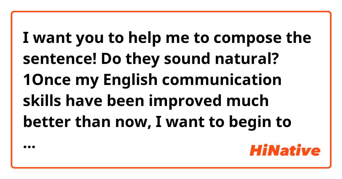 I want you to help me to compose the sentence!

Do they sound natural?

1▷Once my English communication skills have been improved much better than now, I want to begin to study other languages.

2▷Once I have improved my English skills so that I can have conversations with foreign friends smoothly, I want to begin to study other languages.

Using “my English skills have reached/achieved/etc.”, how can I express the same meaning?