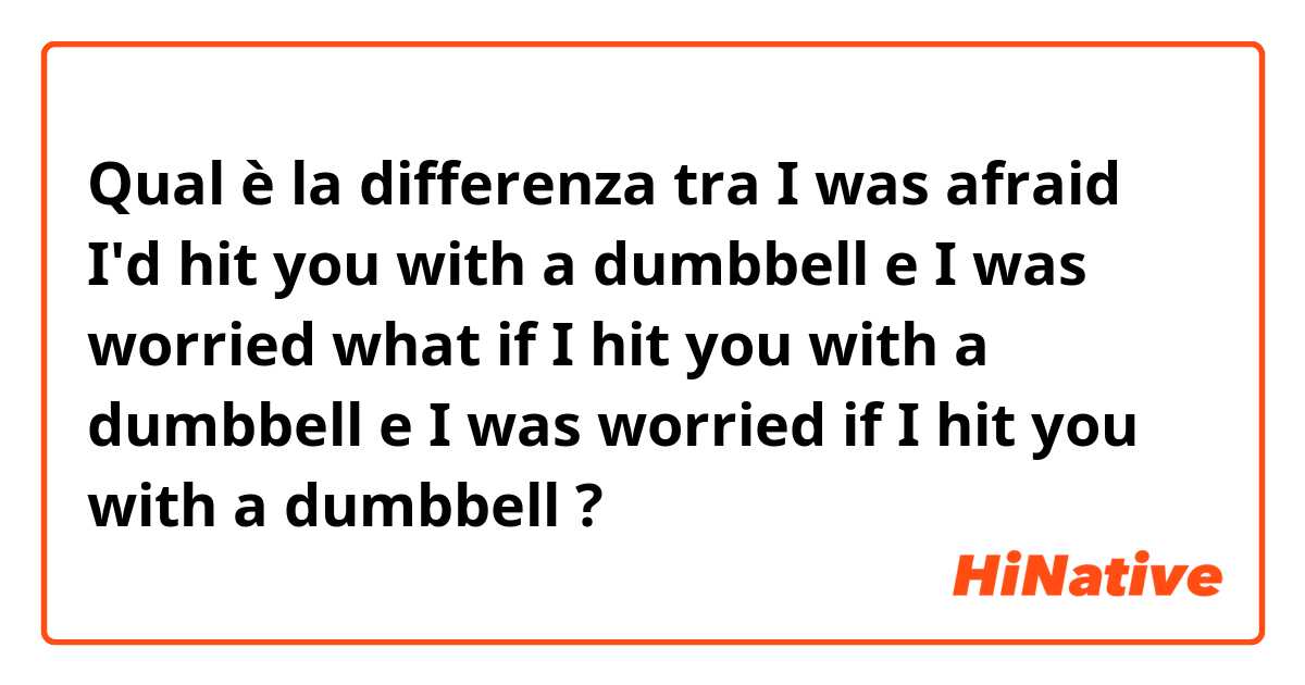 Qual è la differenza tra  I was afraid I'd hit you with a dumbbell e I was worried what if I hit you with a dumbbell e I was worried if I hit you with a dumbbell ?