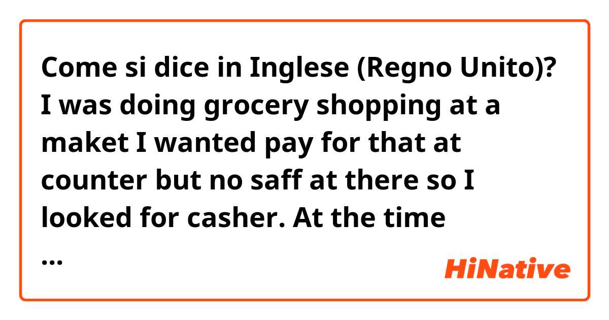 Come si dice in Inglese (Regno Unito)? I was doing grocery shopping at a maket I wanted pay for that at counter but no saff at there so I looked for casher. At the time  Someone called me and say what are you looking for?  How can I say to the staff? 