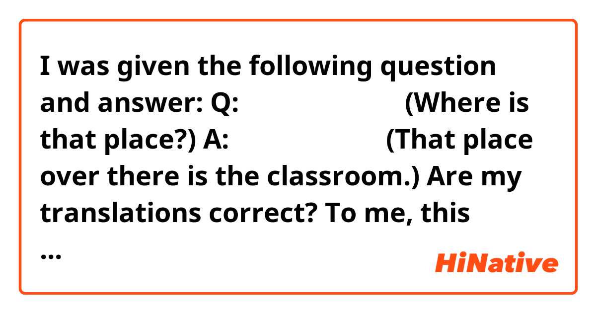 I was given the following question and answer:

Q: あそこはどこですか。(Where is that place?)
A: あそこは教室です。 (That place over there is the classroom.)

Are my translations correct? To me, this answer seems like it shouldn't work with the question asked.

Would a better question be: あそこは何ですか？

Thank you for your time!