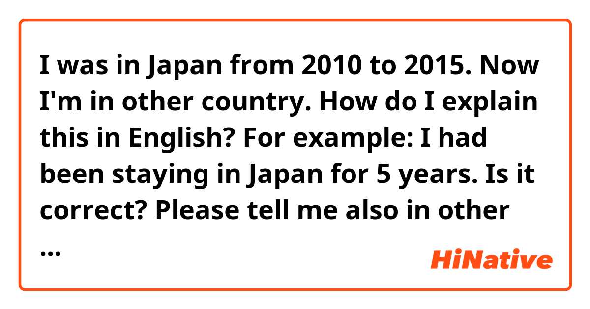 I was in Japan from 2010 to 2015. Now I'm in other country. How do I explain this in English?

For example:
I had been staying in Japan for 5 years. 

Is it correct?

Please tell me also in other ways to explain "this experience(in japan)".