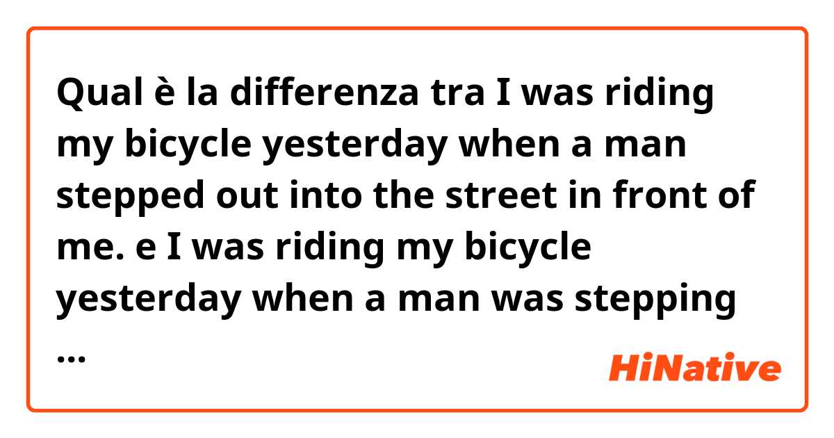 Qual è la differenza tra  I was riding my bicycle yesterday when a man stepped out into the street in front of me. e I was riding my bicycle yesterday when a man was stepping out into the street in front of me. ?