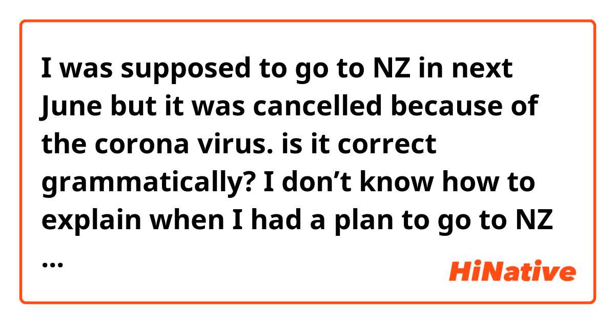 I was supposed to go to NZ in next June but it was cancelled because of the corona virus.

is it correct grammatically?
I don’t know how to explain when I had a plan to go to NZ but it was cancelled ( that plan is about June)
I am between that plan which was cancelled and June when i had a plan to go there