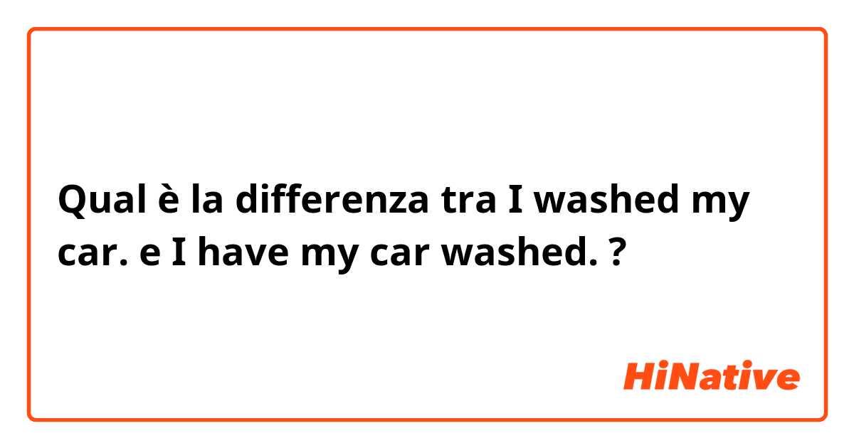 Qual è la differenza tra  I washed my car. e I have my car washed. ?