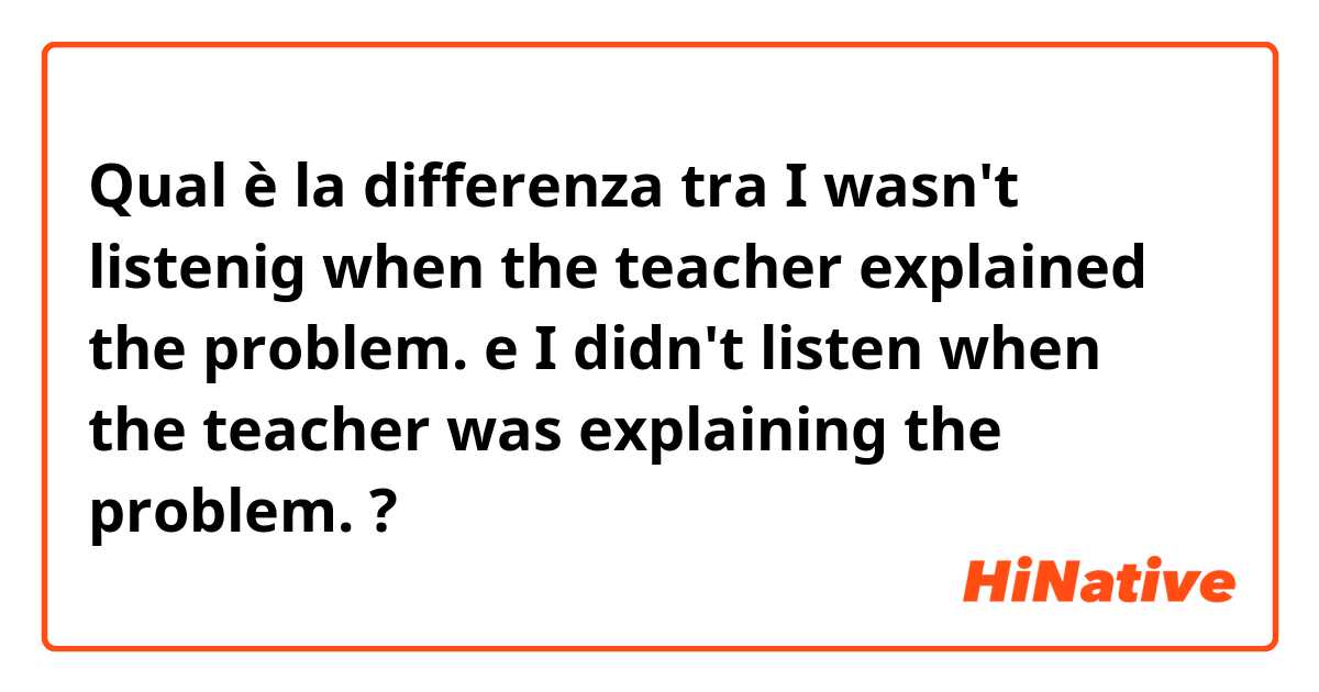 Qual è la differenza tra  I wasn't listenig when the teacher explained the problem. e I didn't listen when the teacher was explaining the problem. ?