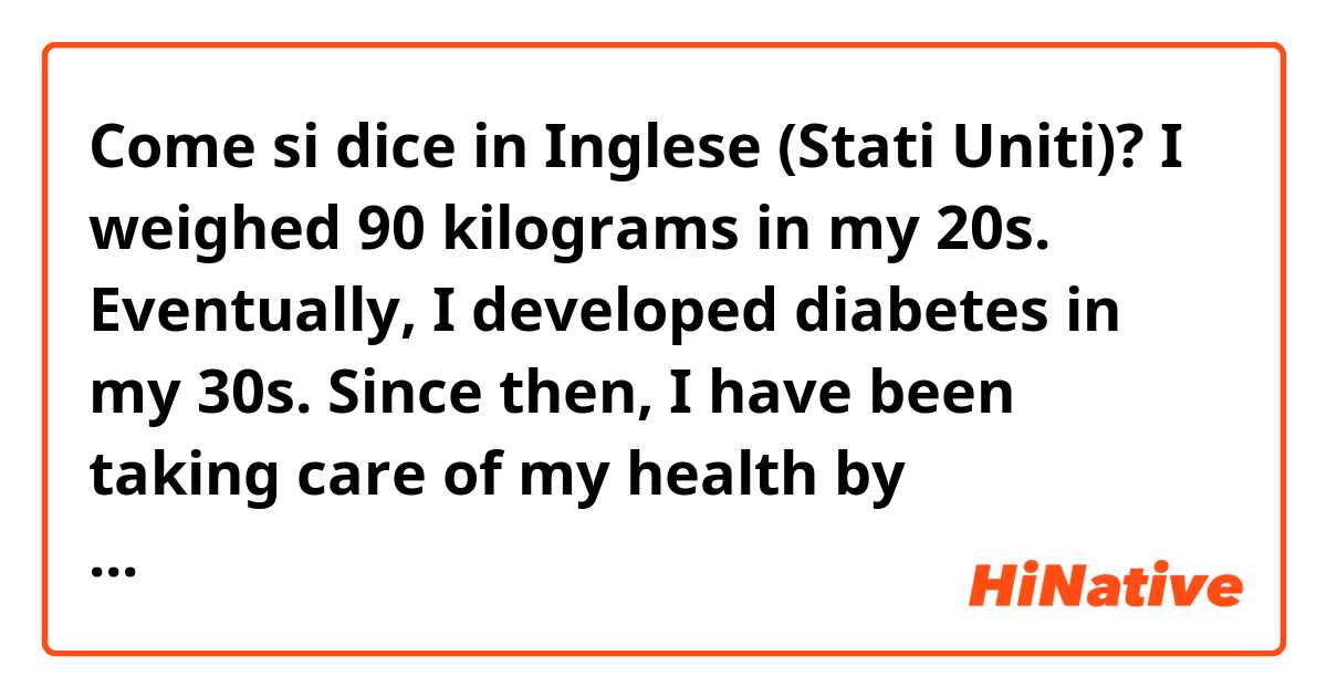 Come si dice in Inglese (Stati Uniti)? I weighed 90 kilograms in my 20s.

Eventually, I developed diabetes in my 30s.

Since then, I have been taking care of my health by controlling food, exercising, and taking diabetes drugs.

And I lost weight to 75 kilograms through dieting.

fix it pls