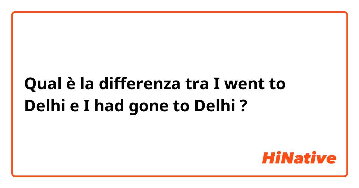 Qual è la differenza tra  I went to Delhi  e I had gone to Delhi ?
