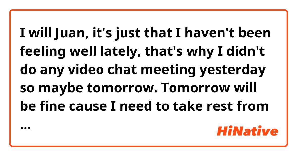 I will Juan, it's just that I haven't been feeling well lately, that's why I didn't do any video chat meeting yesterday so maybe tomorrow. Tomorrow will be fine cause I need to take rest from English for a while because I'm stressed and being stressed is not good for my mental health hahaha. 🤣

Is this sentence grammatically correct? 
Is it understandable?