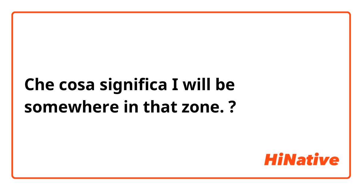 Che cosa significa I will be somewhere in that zone. ?