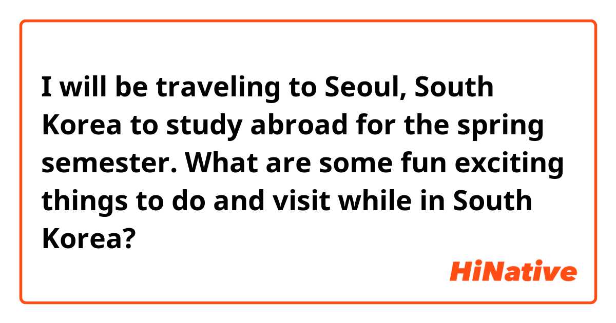 I will be traveling to Seoul, South Korea to study abroad for the spring semester. What are some fun exciting things to do and visit while in South Korea?