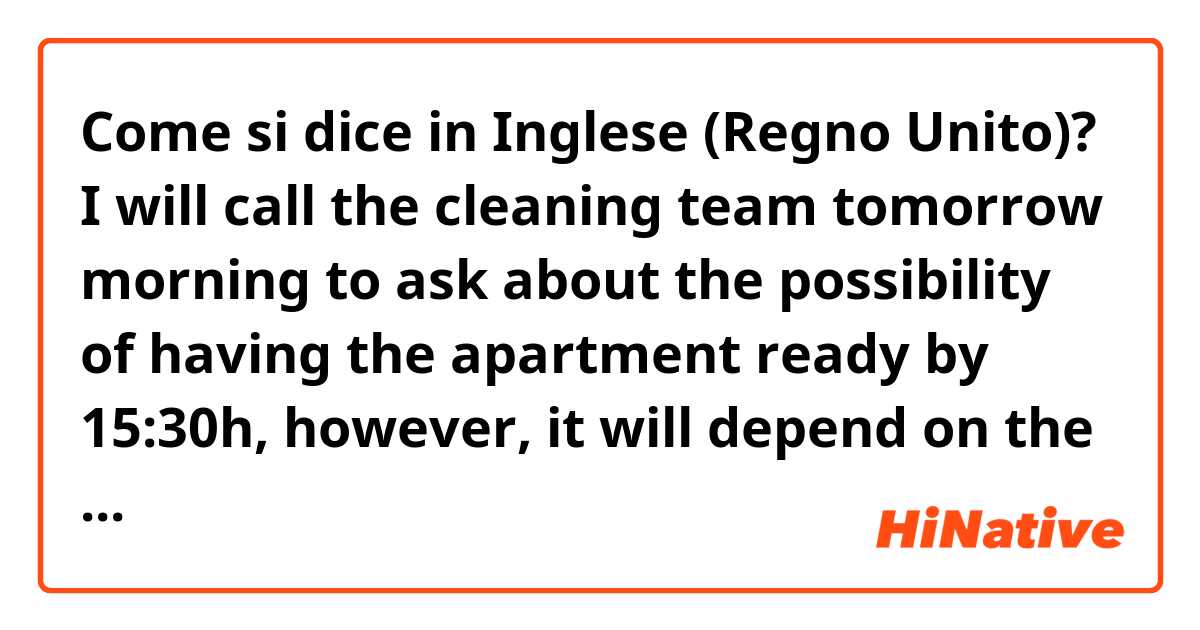 Come si dice in Inglese (Regno Unito)? I will call the cleaning team tomorrow morning to ask about the possibility of having the apartment ready by 15:30h, however, it will depend on the condition it has been left. I'll get back to you tomorrow morning to tell you what is the status 