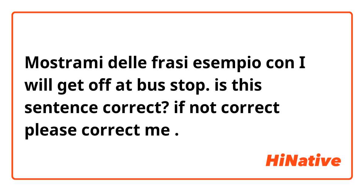 Mostrami delle frasi esempio con I will get off at bus stop. is this sentence correct? if not correct please correct me .