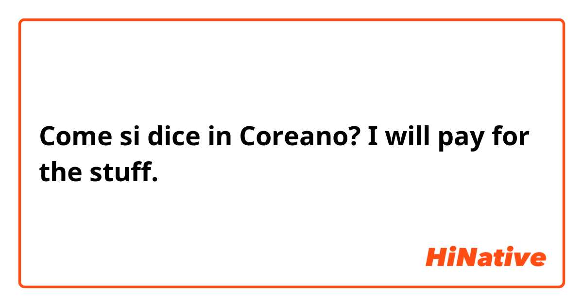 Come si dice in Coreano? I will pay for the stuff. 