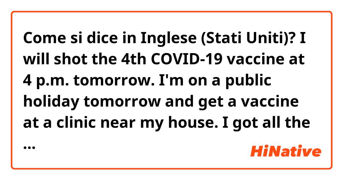 Come si dice in Inglese (Stati Uniti)? I will shot the 4th COVID-19 vaccine at 4 p.m. tomorrow.
I'm on a public holiday tomorrow and get a vaccine at a clinic near my house.
I got all the Pfizer vaccines and there were no side effects.
It is difficult to live for human in the post-COVID-19 era