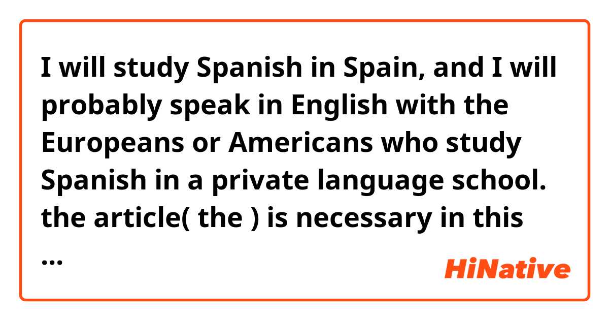 I will study Spanish in Spain, and I will probably speak in English with the Europeans or Americans who study Spanish in a private language school. 

the article( the ) is necessary in this phrase in conversation?