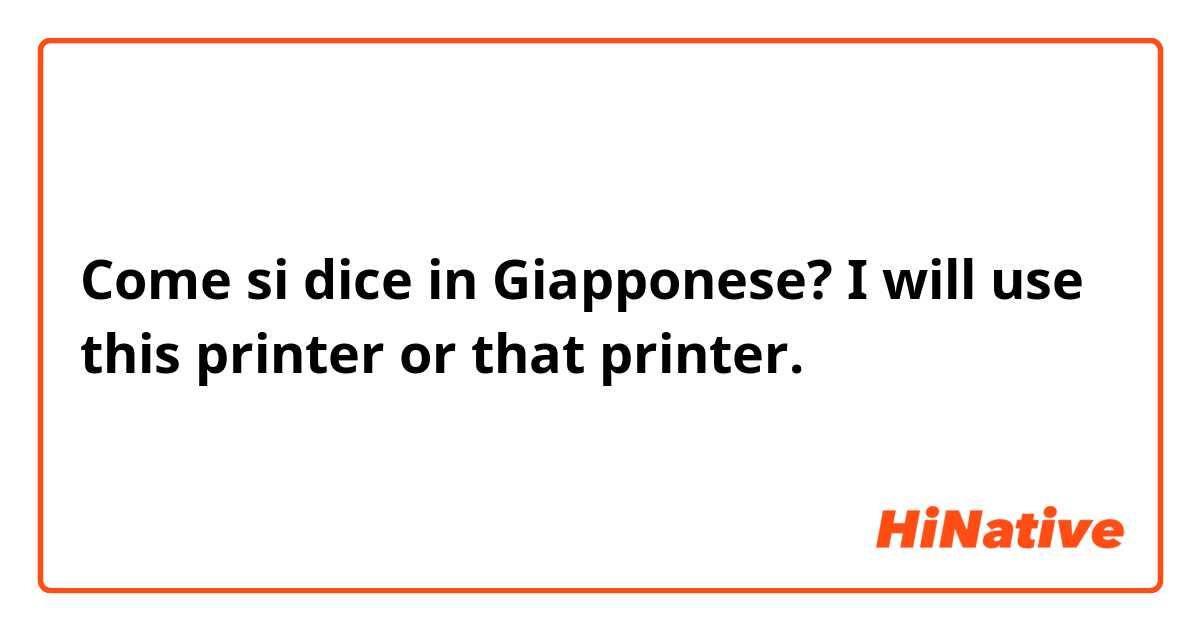 Come si dice in Giapponese? I will use this printer or that printer. 