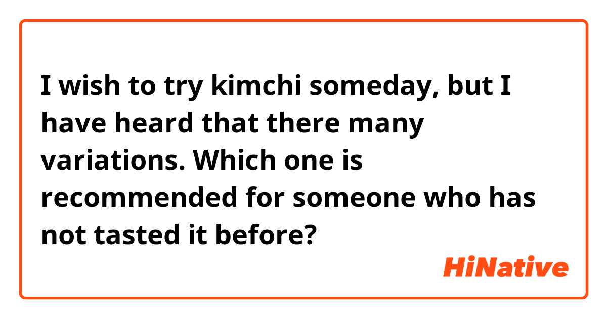 I wish to try kimchi someday, but I have heard that there many variations. Which one is recommended for someone who has not tasted it before?
