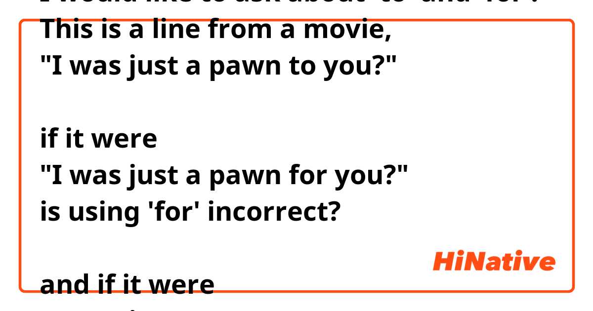 I would like to ask about 'to' and 'for'.
This is a line from a movie,
"I was just a pawn to you?"

if it were
"I was just a pawn for you?"
is using 'for' incorrect?

and if it were
"I was just a pawn for her."
is this correct?