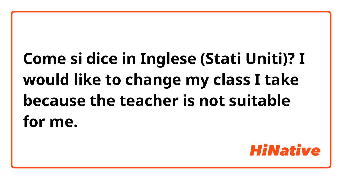 Come si dice in Inglese (Stati Uniti)? I would like to change my class I take because the teacher is not suitable for me.