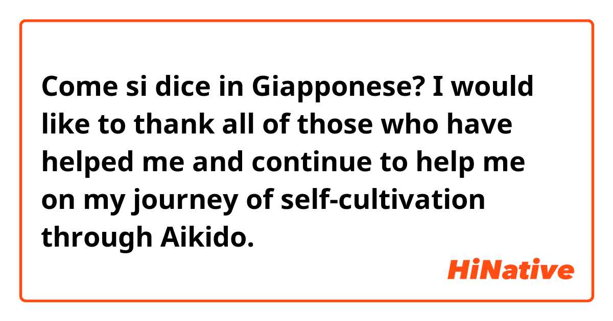 Come si dice in Giapponese? I would like to thank all of those who have helped me and continue to help me on my journey of self-cultivation through Aikido.