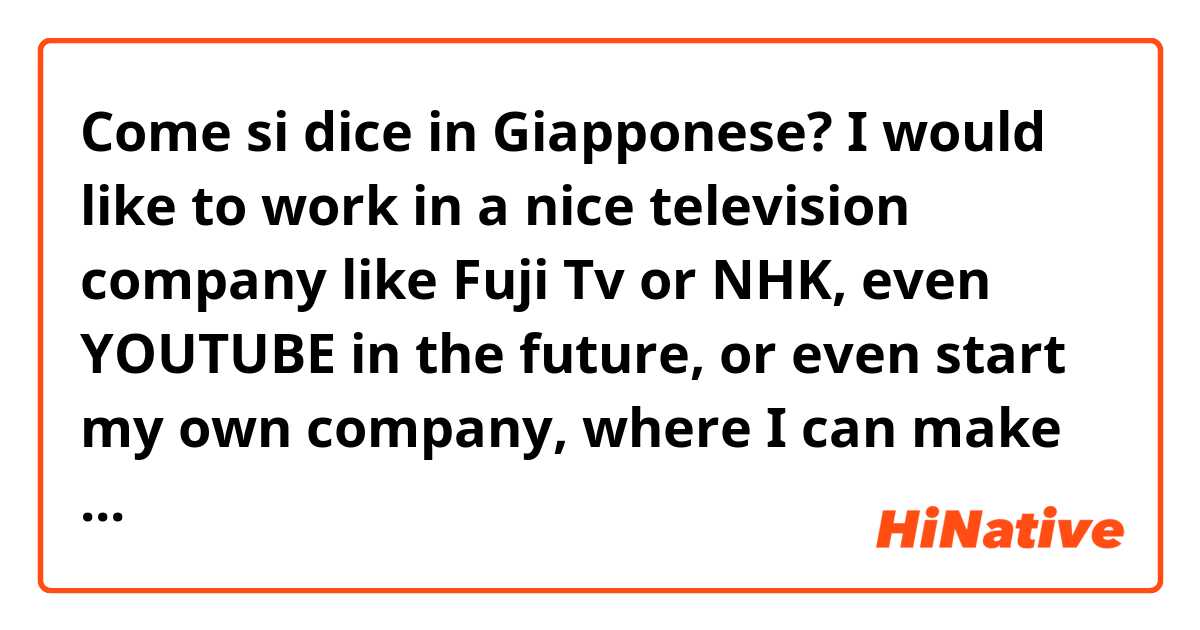 Come si dice in Giapponese? I would like to work in a nice television company like Fuji Tv or NHK, even YOUTUBE in the future, or even start my own company, where I can make cool videos and content and make other people happy through a program I create.  