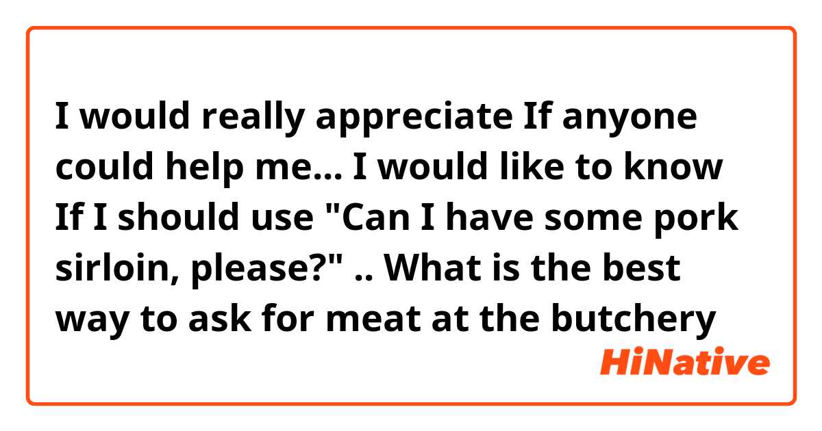 I would really appreciate If anyone could help me... I would like to know If I should use "Can I have some pork sirloin, please?" .. What is the best way to ask for meat at the butchery