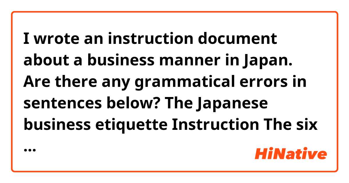 I wrote an instruction document about a business manner in Japan. Are there any grammatical errors in sentences below?

The Japanese business etiquette Instruction
 	
The six steps of exchanging a business card:
This description is the process of exchanging of business cards between two people. Remember to handle business cards with both hands. 
1)	Prepare the correct number of cards you will need for the exchange 

2)	Bowing each other

3)	Place your business cards on top of your business card holder

Make sure your cards are facing towards the receiver so that they can read the text. If you have a bilingual card, facing up the side of the receiver’s language. Ensure the card is turned towards the receiver. Remember the highest ranking people exchange cards first.
 

4)	Use your right hand to offer your card, holding it by the top corner

Make sure no names or logos are covered up with your fingers when receiving a card. You will hold the business card holder in your left hand.
 

5)	Give a brief self-introduction


6)	Arrange cards on top of the card holder or on the table in the seating order
Keep the card on display during the meeting until ending it. Place the highest ranked person’s card on top on the card holder. This shows a respect to the person. 

