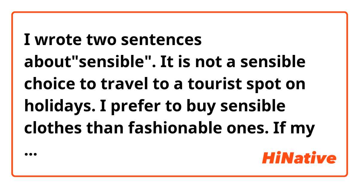 I wrote two sentences about"sensible".

It is not a sensible choice to travel to a tourist spot on holidays.

I prefer to buy sensible clothes than fashionable ones.

If my sentences have any mistakes, please tell me, thank you!
