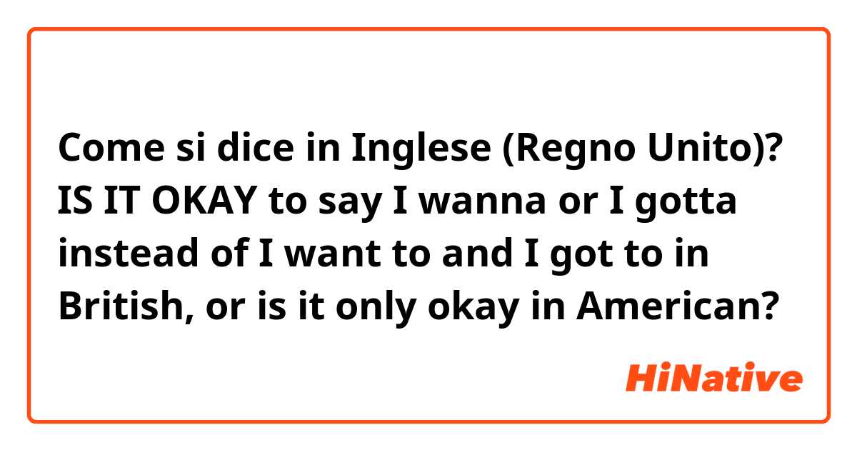 Come si dice in Inglese (Regno Unito)? IS IT OKAY to say I wanna or I gotta instead of I want to and I got to in British, or is it only okay in American? 