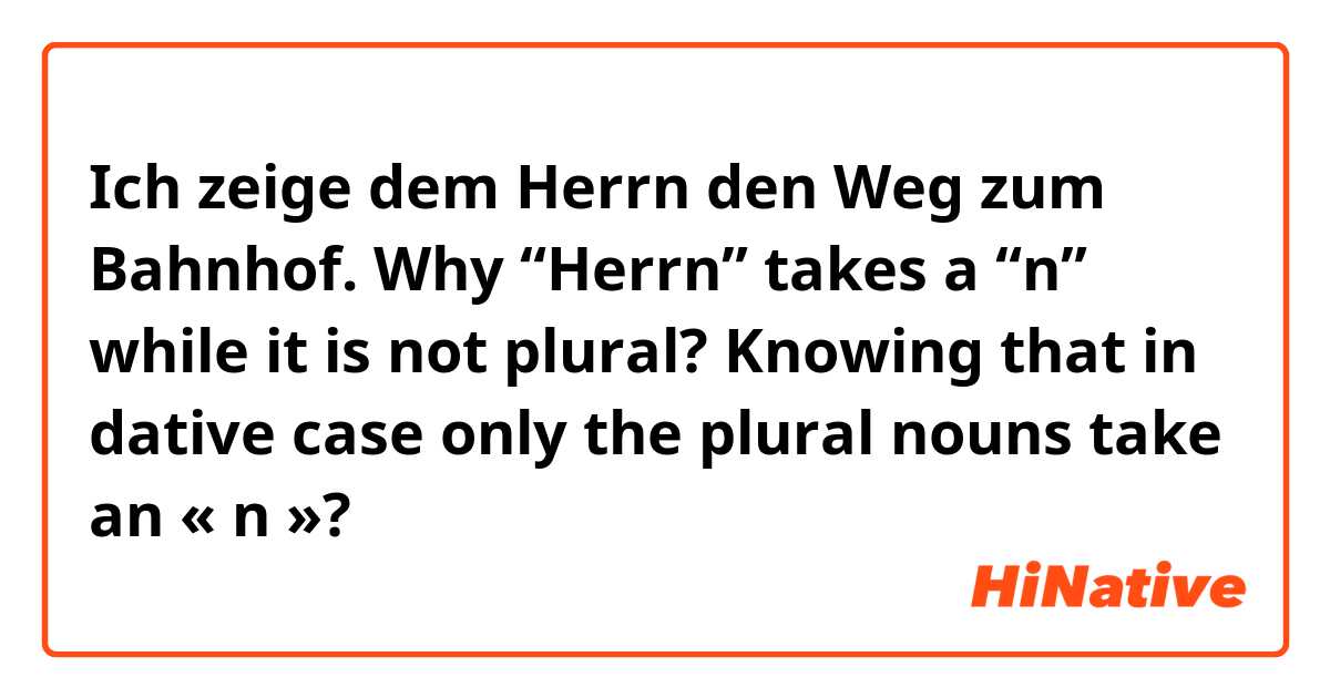 Ich zeige dem Herrn den Weg zum Bahnhof. 

Why “Herrn” takes a “n” while it is not plural? Knowing that in dative case only the plural  nouns take an « n »? 