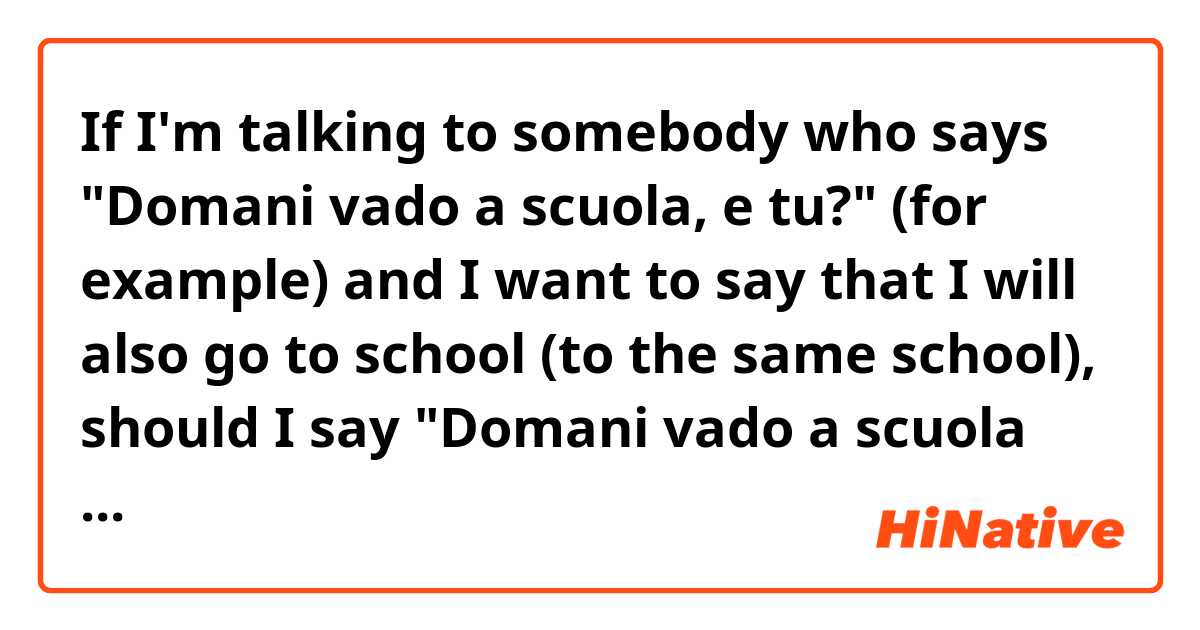 If I'm talking to somebody who says "Domani vado a scuola, e tu?" (for example) and I want to say that I will also go to school (to the same school), should I say "Domani vado a scuola anche io" or "domani vengo a scuola anche io"?
Because I have read that, when I want to tell the person I am talking to that I am going to the same place where she will be, the verb "venire" should be used and not the verb "andare".