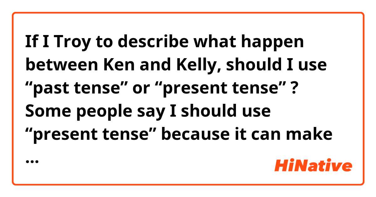 If I Troy to describe what happen between Ken and Kelly, should I use “past tense” or “present tense” ?
 Some people say I should use “present tense” because it can make people feel in the first person of point of view but some people say I should use “past tense” as it is already past.
