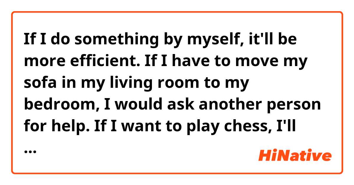 If I do something by myself, it'll be more efficient.

If I have to move my sofa in my living room to my bedroom, I would ask another person for help.

If I want to play chess, I'll have to find another player to play with. 

Are these sentences natural?