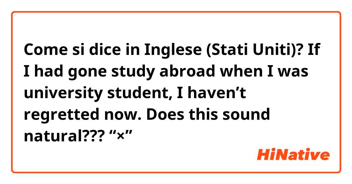Come si dice in Inglese (Stati Uniti)? If I had gone study abroad when I was university student, I haven’t regretted now.   Does this sound natural???       🙅“×”→