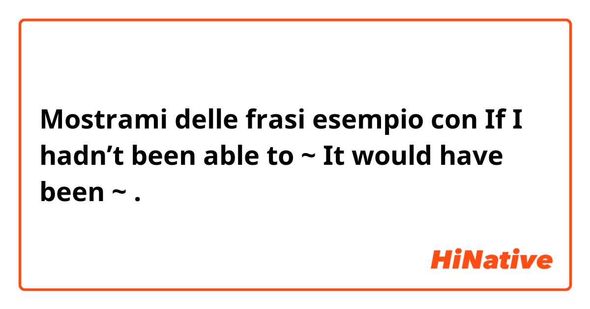 Mostrami delle frasi esempio con If I hadn’t been able to ~ 
It would have been ~.