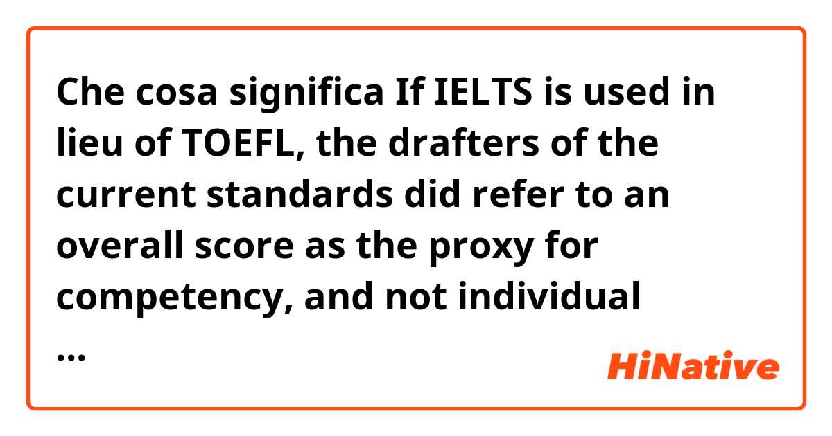 Che cosa significa If IELTS is used in lieu of TOEFL, the drafters of the current standards did refer to an overall score as the proxy for competency, and not individual sections.  ?