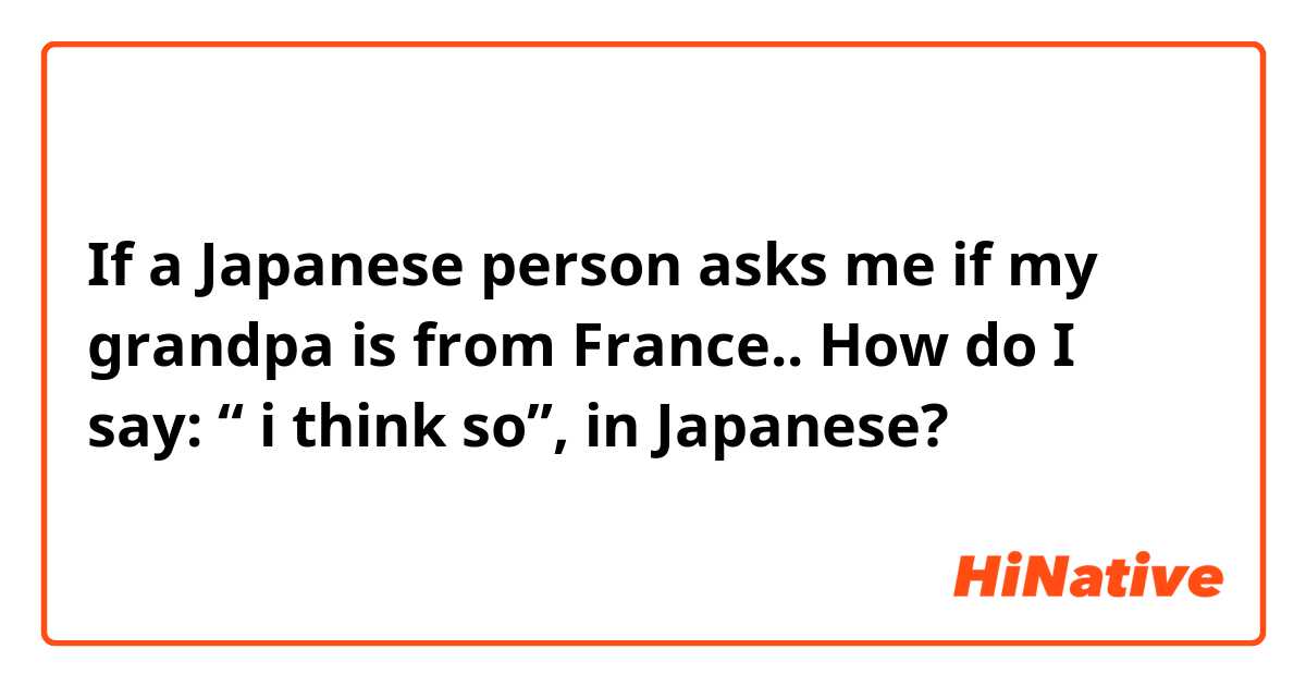 If a Japanese person asks me if my grandpa is from France.. How do I say: “ i think so”, in Japanese?